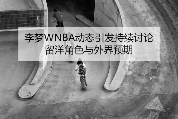 李梦WNBA动态引发持续讨论 留洋角色与外界预期